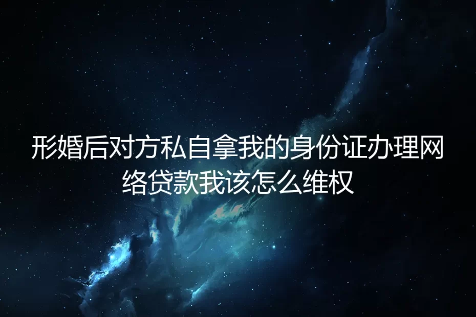 形婚后对方私拿身份证办网络贷款怎么维权？真实个案拆解全流程应对方案