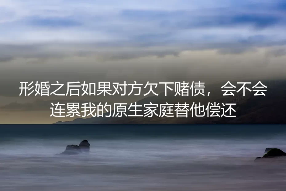 形婚深度答疑:对方欠赌债会连累我和原生家庭偿还吗?
