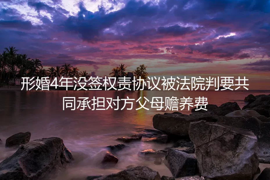 形婚4年未签权责协议被判共担赡养费:藏在“搭伙挡婚”里的隐形责任雷区