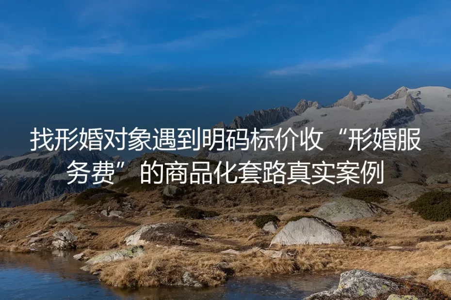 找形婚对象遇明码标价服务费：商品化套路的真实拆解与避坑指南
