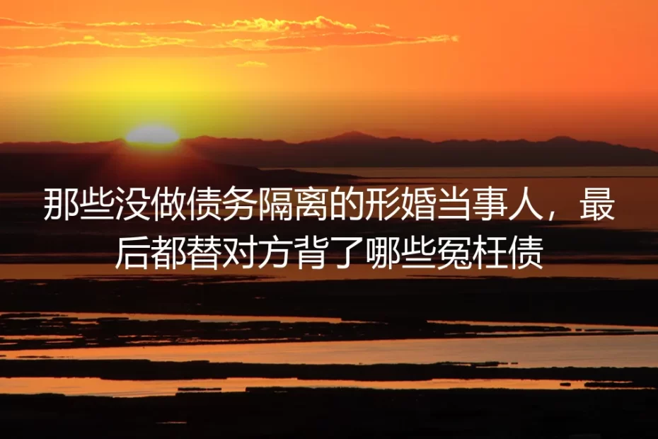 那些没做债务隔离的形婚当事人,最后都替对方背了哪些冤枉债