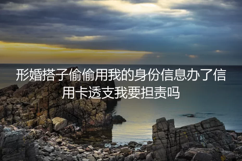 形婚风险高频答疑：搭子冒用身份办卡透支的责任界定与防控指南