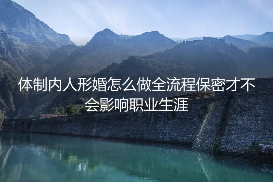 体制内人形婚全流程保密实操避坑指南：全环节管控风险 绝不影响职业生涯