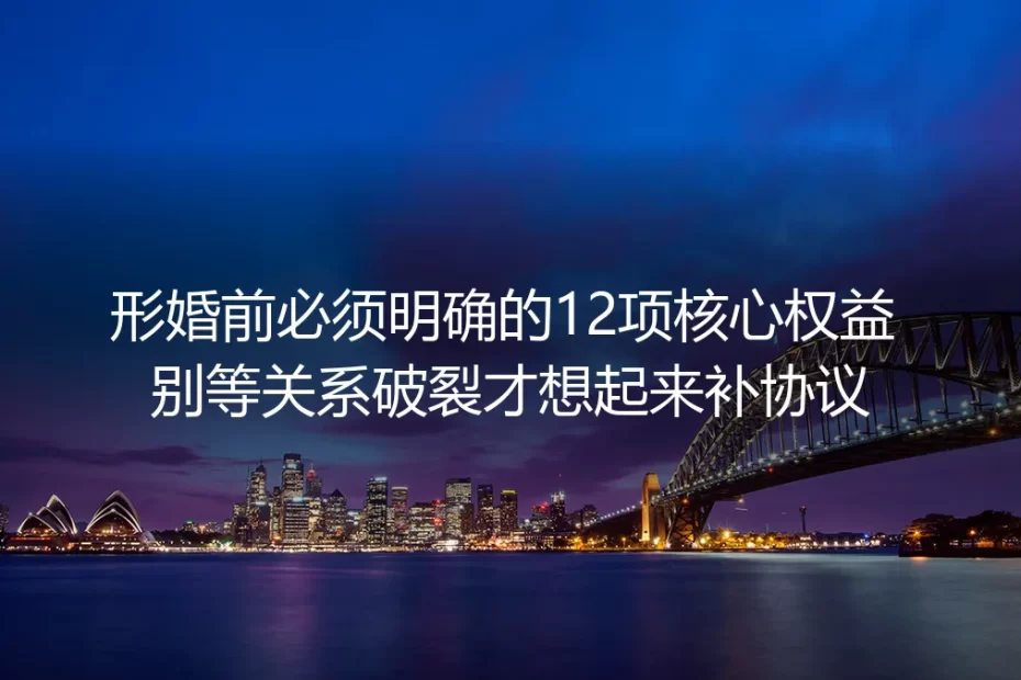 形婚实操避坑指南:婚前必须明确的12项核心权益 别等关系破裂才补协议