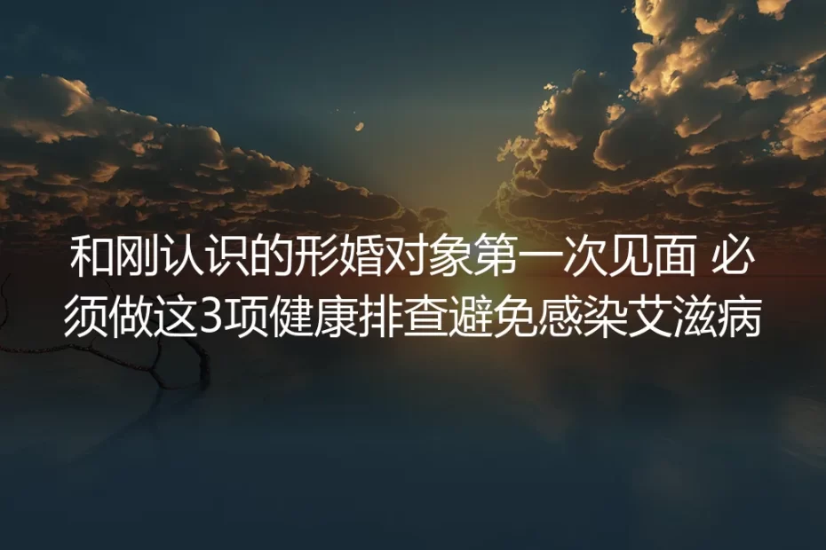 形婚对象首次见面保姆级指南:3项必做健康排查筑牢艾滋防护墙+全流程避坑手册