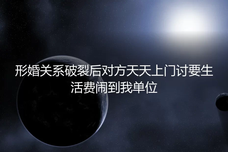 形婚破裂后对方天天上门讨要生活费,还闹到单位:一场关于边界与博弈的深度拆解