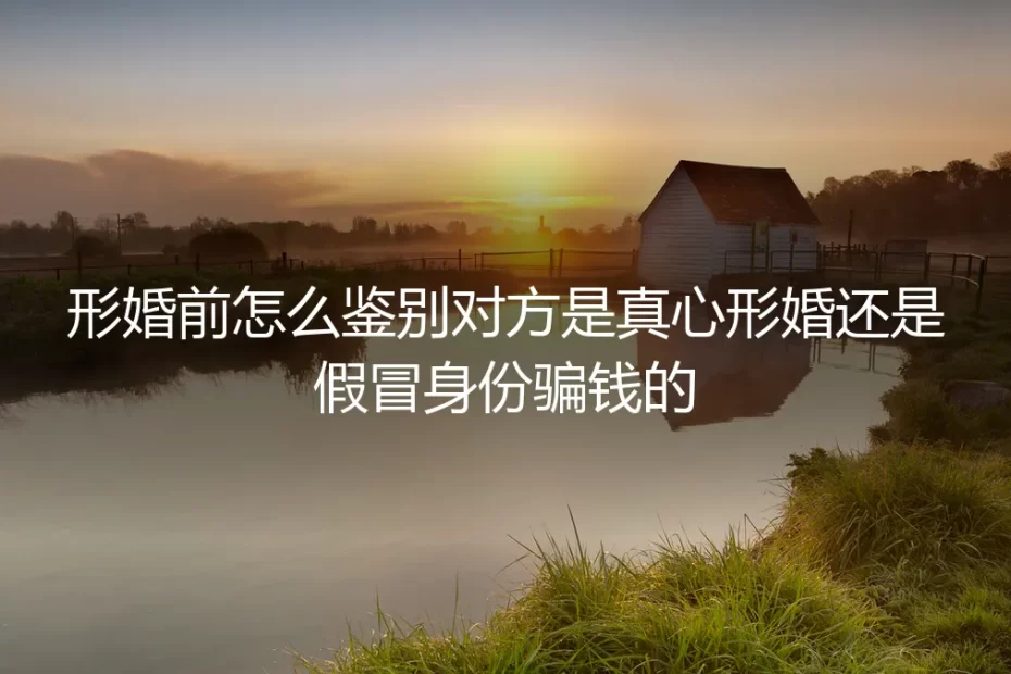 形婚前怎么鉴别对方是真心形婚还是假冒身份骗钱的:保姆级实操避坑指南