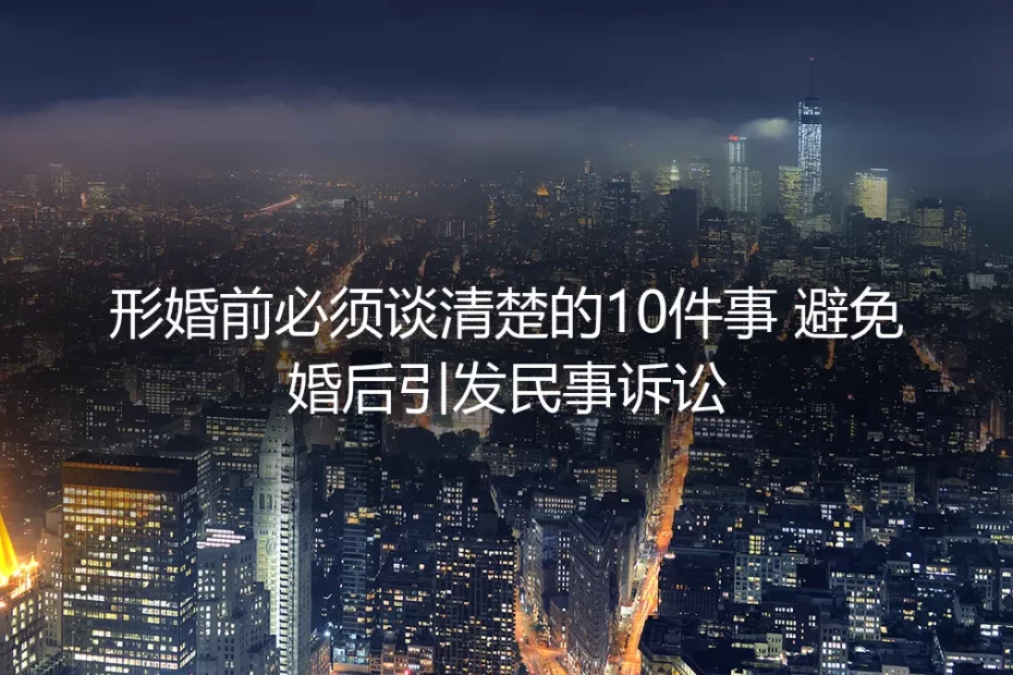 形婚前必须谈清楚的10件事:避免婚后引发民事诉讼的保姆级实操指南