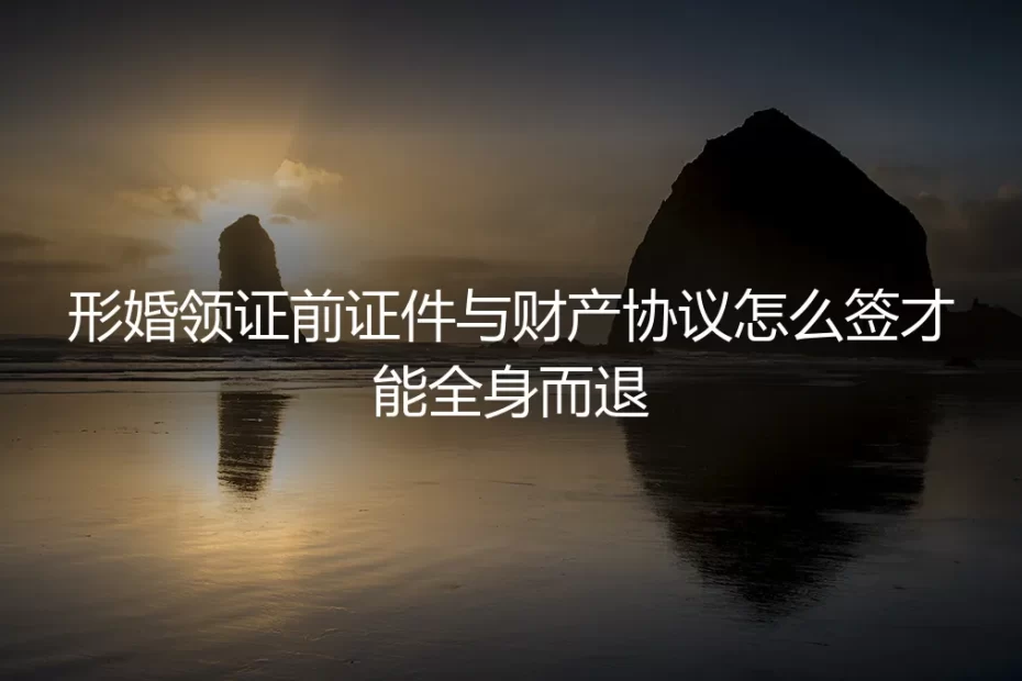 形婚领证前证件与财产协议怎么签才能全身而退
