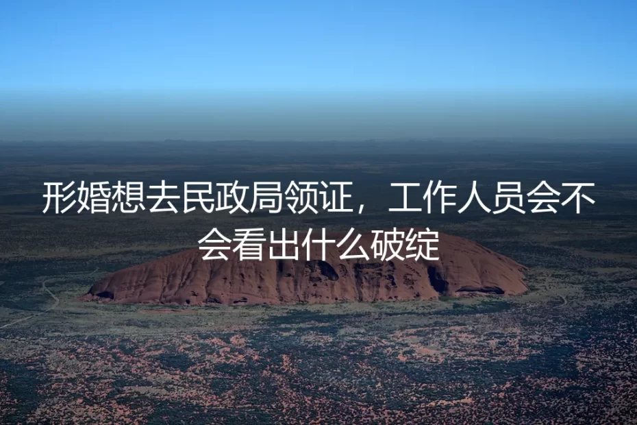 形婚领证会被工作人员看出破绽吗？保姆级实操避坑指南