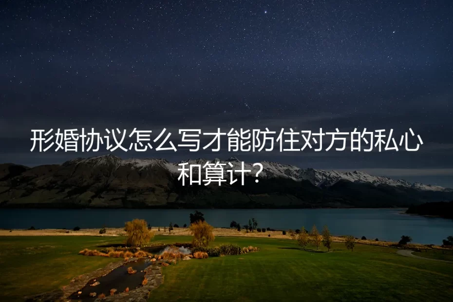 形婚协议怎么写才能防住对方的私心和算计?保姆级实操避坑指南