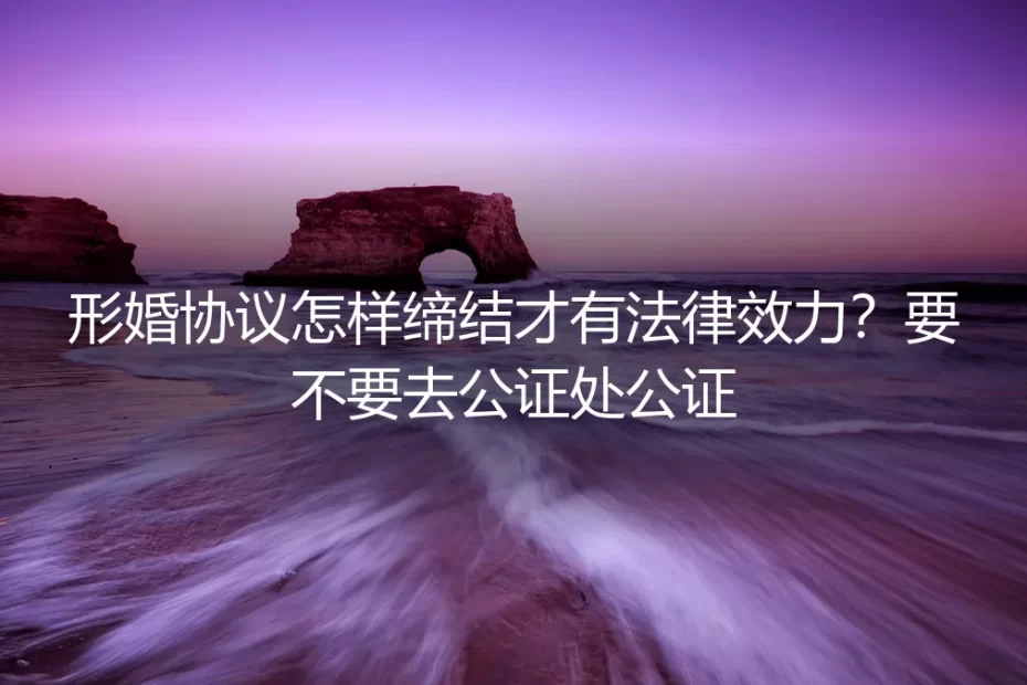 形婚协议怎样缔结才有法律效力?要不要去公证处公证:保姆级实操避坑指南
