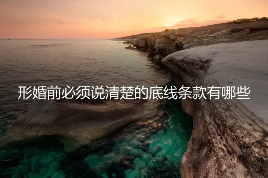 形婚前必须说清楚的底线条款有哪些：一份保姆级实操避坑指南