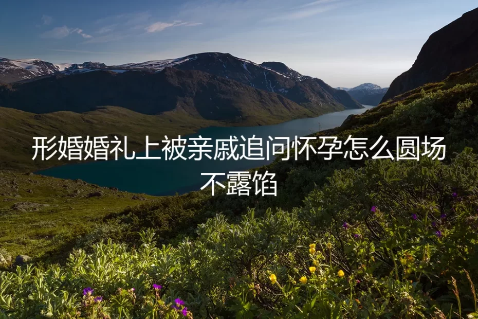 形婚婚礼上被亲戚追问怀孕怎么圆场不露馅?保姆级实操避坑指南
