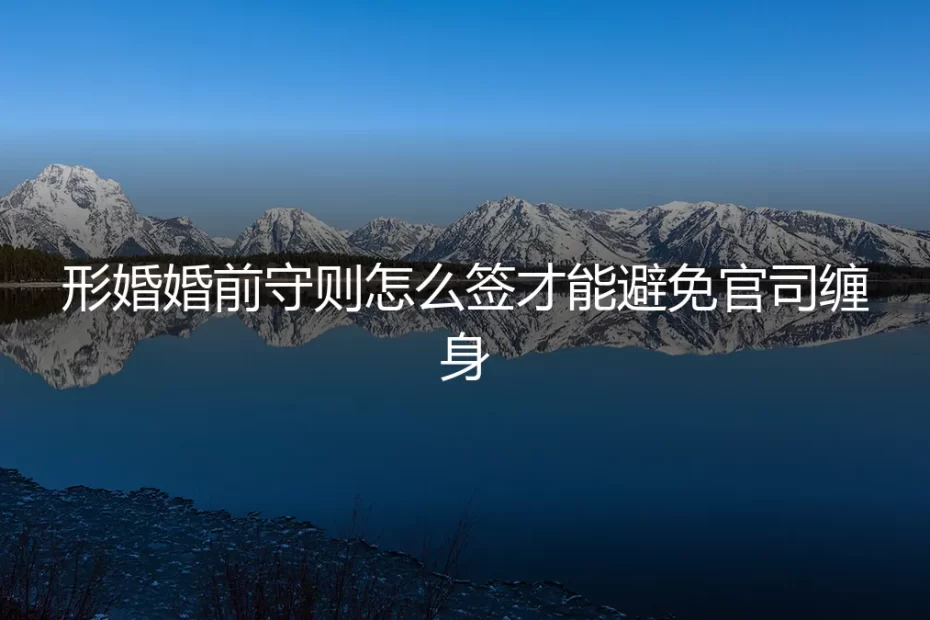 形婚婚前守则怎么签才能避免官司缠身？保姆级实操避坑指南
