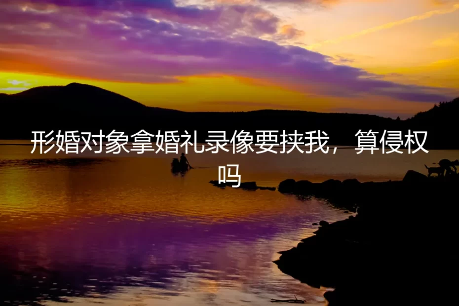 形婚对象拿婚礼录像要挟我,算侵权吗?(深度答疑)