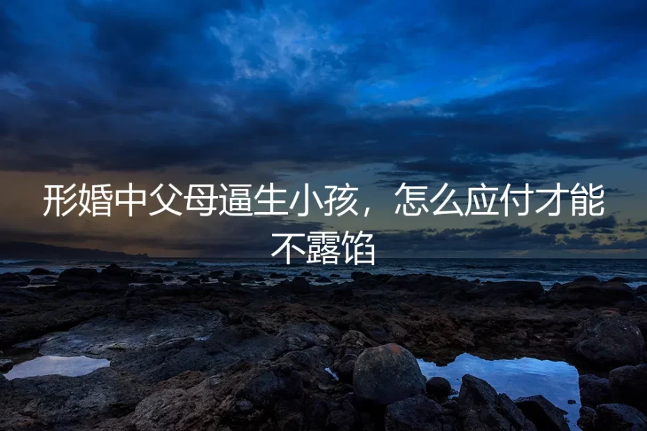 形婚中父母逼生小孩，怎么应付才能不露馅？保姆级实操避坑指南