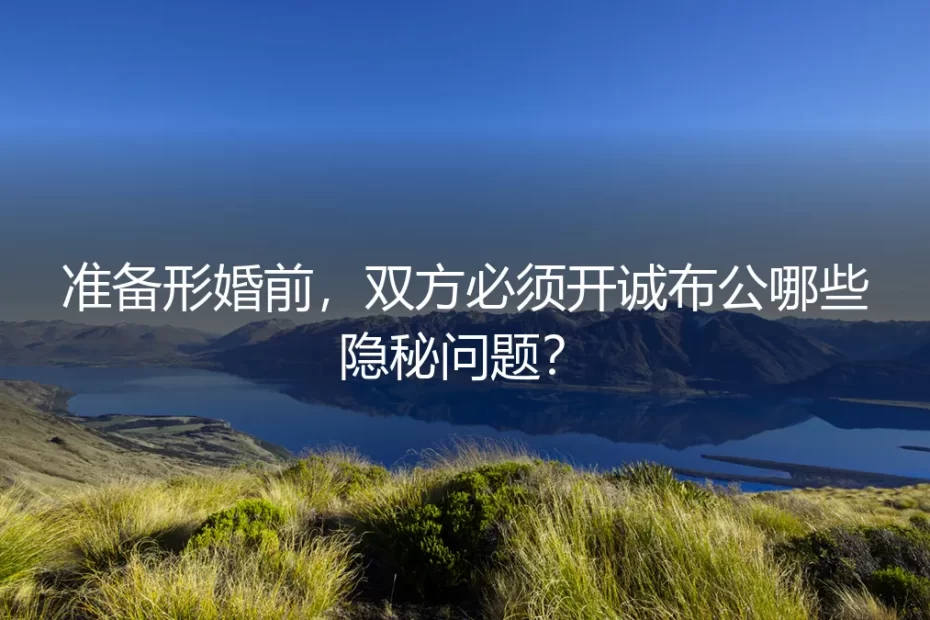 准备形婚前，双方必须开诚布公哪些隐秘问题？保姆级实操避坑指南