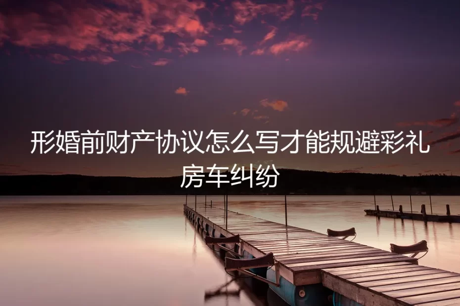 形婚前财产协议怎么写?保姆级实操指南规避彩礼房车纠纷