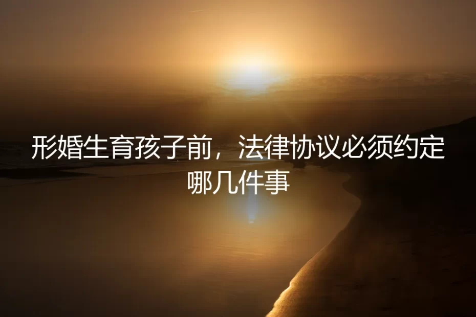 形婚生育孩子前，法律协议必须约定哪几件事？——保姆级实操避坑指南