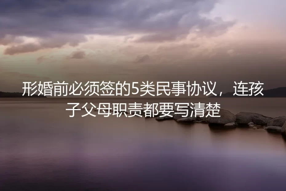 形婚前必须签的5类民事协议,连孩子父母职责都要写清楚
