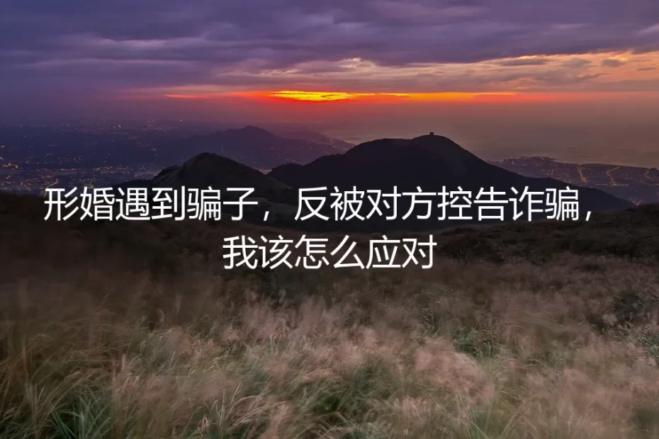 形婚遇骗子反被控告诈骗?资深律师支招:风险前置与自我救济