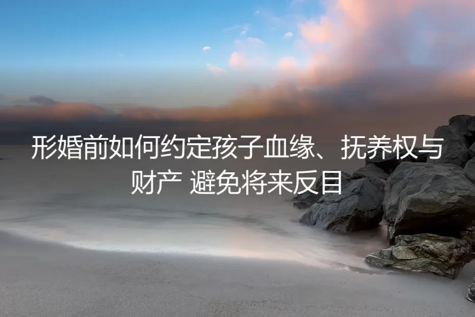 形婚前如何约定孩子血缘、抚养权与财产，避免将来反目