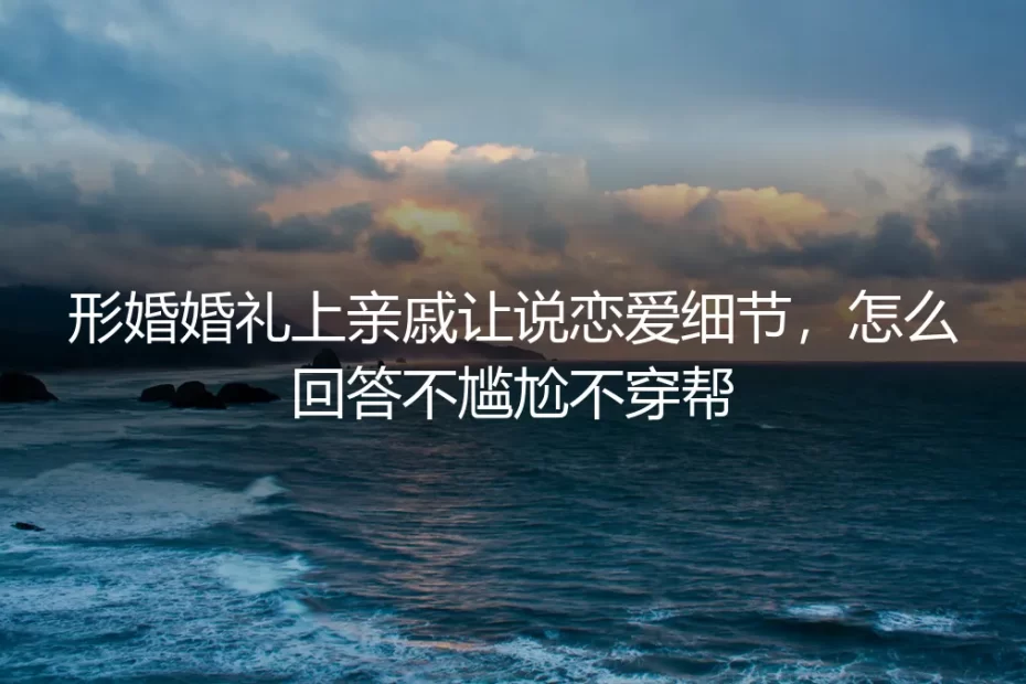 形婚婚礼上亲戚让说恋爱细节，怎么回答不尴尬不穿帮？保姆级实操指南