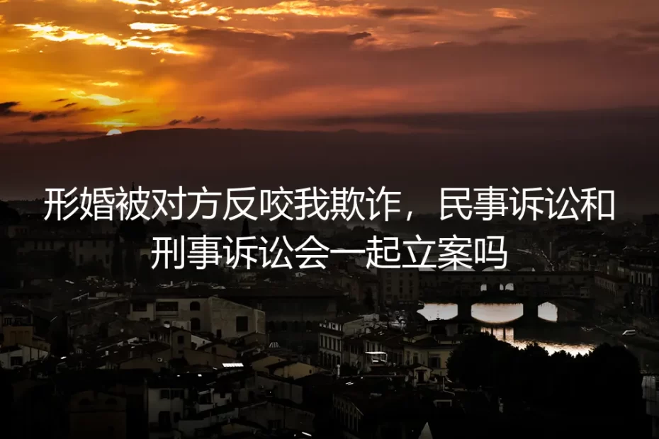 形婚被反咬欺诈，民事与刑事会同时立案吗？深度答疑
