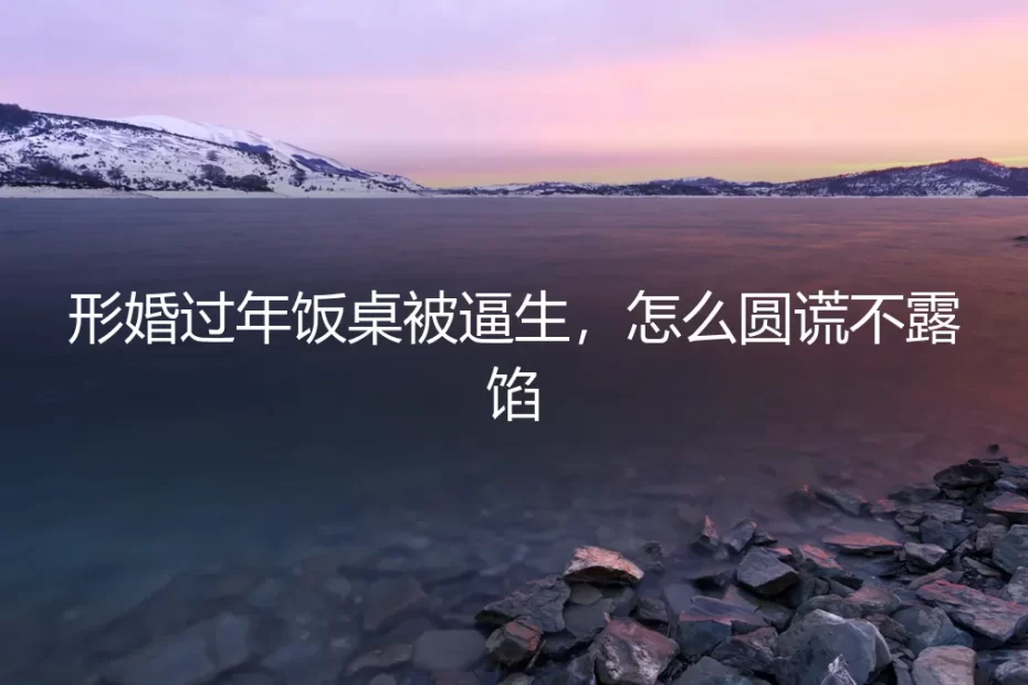 形婚过年饭桌被逼生，怎么圆谎不露馅？保姆级实操避坑指南