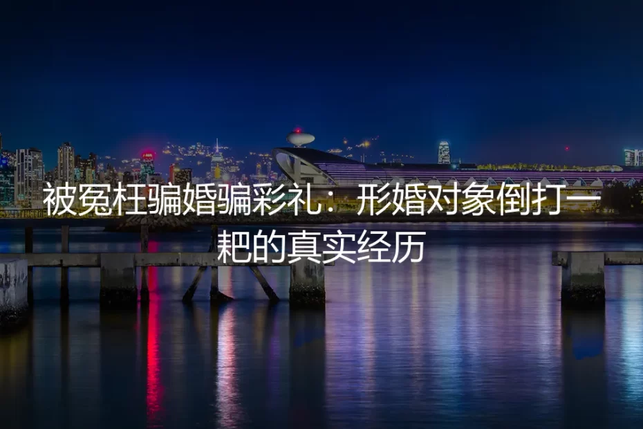 被冤枉骗婚骗彩礼：形婚对象倒打一耙的真实经历