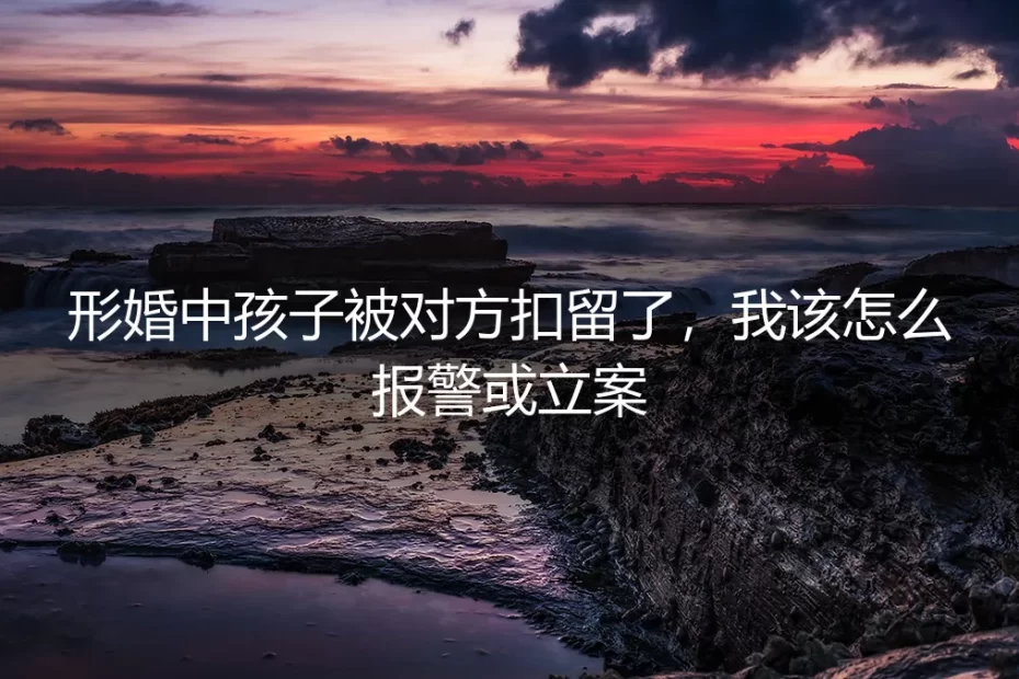 形婚孩子被对方扣留，报警与立案的实操边界与法律缓冲
