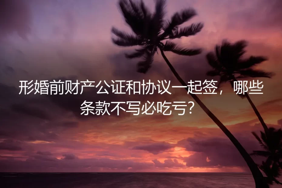 形婚前财产公证和协议一起签，哪些条款不写必吃亏？