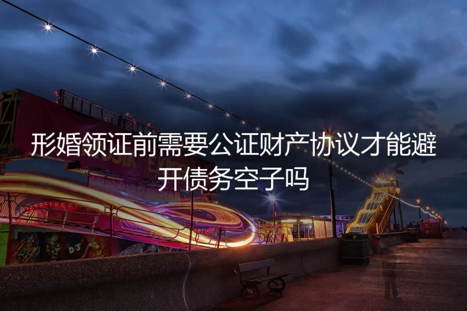 形婚领证前必须公证财产协议吗？避开债务陷阱的实操避坑指南