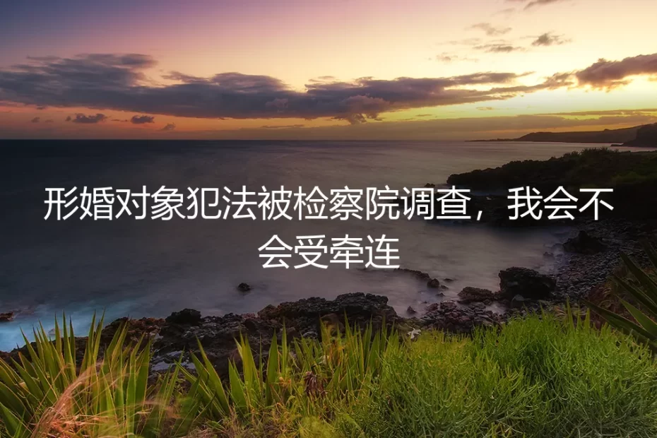 形婚对象被检察院调查，我会受牵连吗？五个高频疑问的清醒剖析