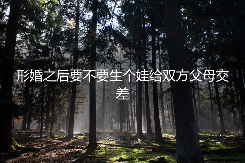 形婚之后要不要生个娃给双方父母交差？先想清楚这5个问题