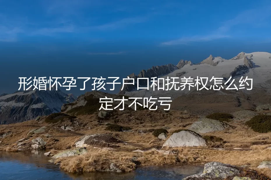 形婚怀孕后，孩子户口和抚养权怎么约定才不吃亏？保姆级实操避坑指南