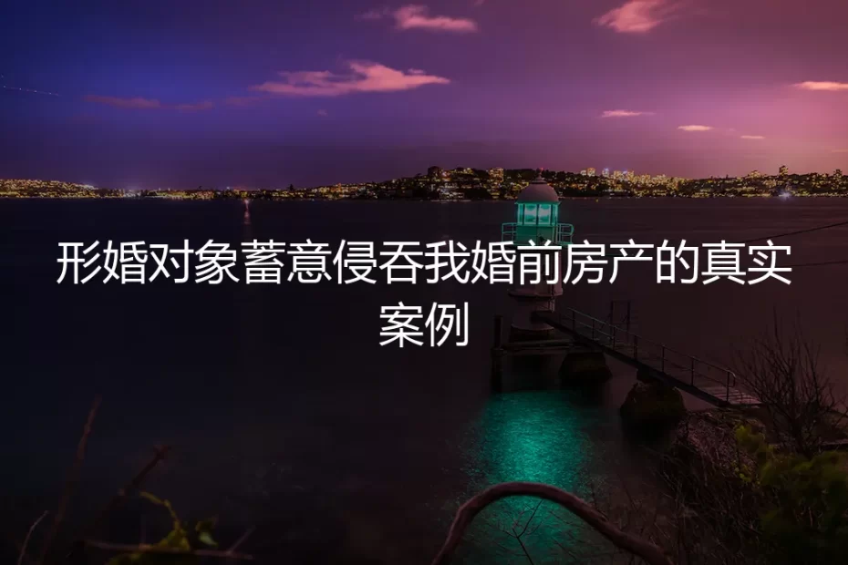 形婚对象蓄意侵吞我婚前房产：真实案例与破局指南