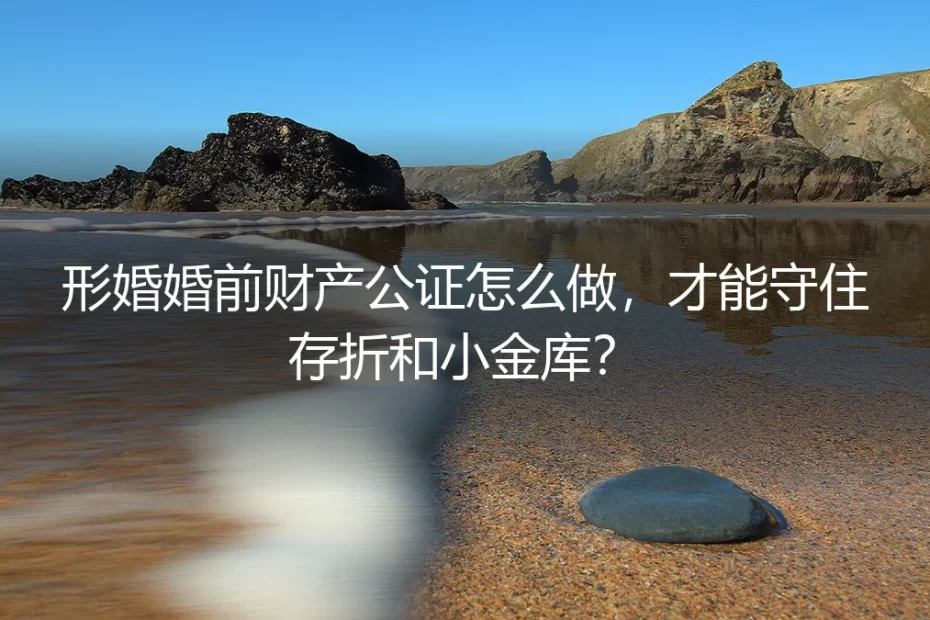 形婚婚前财产公证实操避坑指南：守住存折和小金库的保姆级清单