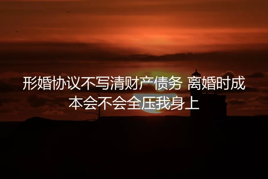 形婚协议不写清财产债务，离婚时成本会不会全压我身上？保姆级实操避坑指南