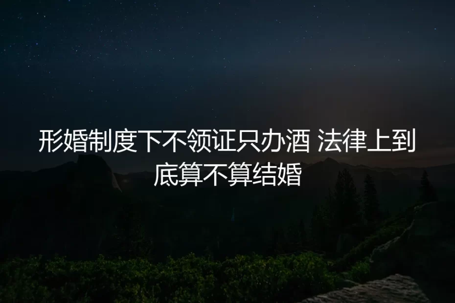 形婚不领证只办酒，法律上到底算不算结婚？深度答疑